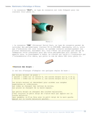 Maintenance Informatique et Réseau
Jean Claver MOUTOH ©Copyright tous droits réservés GROUPE BOWL
- la connexion "PS/2", ce type de connexion est très fréquent pour les
claviers (voir photo 2).
Photo 2
- la connexion "USB" (Universal Serial Bus), ce type de connexion permet de
raccorder des périphériques (lecteur CD ou DVD-ROM, imprimante, etc.), alors
que l'ordinateur est sous tension. Le système installe automatiquement les
pilotes nécessaires. Autrement dit, vous n'êtes (en principe) pas obligé de
redémarrer votre ordinateur pour que votre périphérique soit reconnu. On
appelle cela, le branchement à chaud. Le clavier est relié à l'ordinateur par
l'intermédiaire d'un câble, qui porte le nom de câble USB (voir photo 3).
Position des doigts :
Il est bon d'essayer d'adopter ces quelques règles de base :
Les doigts doivent se poser :
- gauche : index sur la lettre F, les autres doigts sur D, S et Q.
- droite : index sur la lettre J, les autres doigts sur K, L et M.
Les doigts montent et descendent pour accéder aux rangées
supérieures et inférieures.
Les index se chargent des lettres du milieu.
Les pouces se chargent de la barre espace.
Les petits doigts se chargent des touches majuscules.
C'est toujours le petit doigt de l'autre main qui appuie sur la
touche majuscule
(par exemple, un M se fera avec le petit doigt de la main gauche
appuyé sur la touche majuscule gauche).
Maintenance Informatique et Réseau
Jean Claver MOUTOH ©Copyright tous droits réservés GROUPE BOWL
- la connexion "PS/2", ce type de connexion est très fréquent pour les
claviers (voir photo 2).
Photo 2
- la connexion "USB" (Universal Serial Bus), ce type de connexion permet de
raccorder des périphériques (lecteur CD ou DVD-ROM, imprimante, etc.), alors
que l'ordinateur est sous tension. Le système installe automatiquement les
pilotes nécessaires. Autrement dit, vous n'êtes (en principe) pas obligé de
redémarrer votre ordinateur pour que votre périphérique soit reconnu. On
appelle cela, le branchement à chaud. Le clavier est relié à l'ordinateur par
l'intermédiaire d'un câble, qui porte le nom de câble USB (voir photo 3).
Position des doigts :
Il est bon d'essayer d'adopter ces quelques règles de base :
Les doigts doivent se poser :
- gauche : index sur la lettre F, les autres doigts sur D, S et Q.
- droite : index sur la lettre J, les autres doigts sur K, L et M.
Les doigts montent et descendent pour accéder aux rangées
supérieures et inférieures.
Les index se chargent des lettres du milieu.
Les pouces se chargent de la barre espace.
Les petits doigts se chargent des touches majuscules.
C'est toujours le petit doigt de l'autre main qui appuie sur la
touche majuscule
(par exemple, un M se fera avec le petit doigt de la main gauche
appuyé sur la touche majuscule gauche).
Maintenance Informatique et Réseau
Jean Claver MOUTOH ©Copyright tous droits réservés GROUPE BOWL
- la connexion "PS/2", ce type de connexion est très fréquent pour les
claviers (voir photo 2).
Photo 2
- la connexion "USB" (Universal Serial Bus), ce type de connexion permet de
raccorder des périphériques (lecteur CD ou DVD-ROM, imprimante, etc.), alors
que l'ordinateur est sous tension. Le système installe automatiquement les
pilotes nécessaires. Autrement dit, vous n'êtes (en principe) pas obligé de
redémarrer votre ordinateur pour que votre périphérique soit reconnu. On
appelle cela, le branchement à chaud. Le clavier est relié à l'ordinateur par
l'intermédiaire d'un câble, qui porte le nom de câble USB (voir photo 3).
Position des doigts :
Il est bon d'essayer d'adopter ces quelques règles de base :
Les doigts doivent se poser :
- gauche : index sur la lettre F, les autres doigts sur D, S et Q.
- droite : index sur la lettre J, les autres doigts sur K, L et M.
Les doigts montent et descendent pour accéder aux rangées
supérieures et inférieures.
Les index se chargent des lettres du milieu.
Les pouces se chargent de la barre espace.
Les petits doigts se chargent des touches majuscules.
C'est toujours le petit doigt de l'autre main qui appuie sur la
touche majuscule
(par exemple, un M se fera avec le petit doigt de la main gauche
appuyé sur la touche majuscule gauche).
 