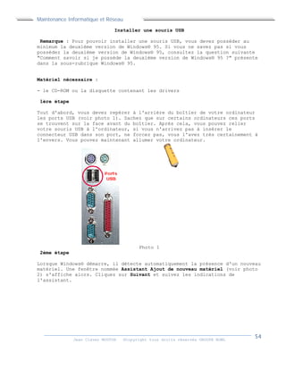 Maintenance Informatique et Réseau
Jean Claver MOUTOH ©Copyright tous droits réservés GROUPE BOWL
Installer une souris USB
Remarque : Pour pouvoir installer une souris USB, vous devez posséder au
minimum la deuxième version de Windows® 95. Si vous ne savez pas si vous
possédez la deuxième version de Windows® 95, consultez la question suivante
"Comment savoir si je possède la deuxième version de Windows® 95 ?" présente
dans la sous-rubrique Windows® 95.
Matériel nécessaire :
- le CD-ROM ou la disquette contenant les drivers
1ère étape
Tout d'abord, vous devez repérer à l'arrière du boîtier de votre ordinateur
les ports USB (voir photo 1). Sachez que sur certains ordinateurs ces ports
se trouvent sur la face avant du boîtier. Après cela, vous pouvez relier
votre souris USB à l'ordinateur, si vous n'arrivez pas à insérer le
connecteur USB dans son port, ne forcez pas, vous l'avez très certainement à
l'envers. Vous pouvez maintenant allumer votre ordinateur.
Photo 1
2ème étape
Lorsque Windows® démarre, il détecte automatiquement la présence d'un nouveau
matériel. Une fenêtre nommée Assistant Ajout de nouveau matériel (voir photo
2) s'affiche alors. Cliquez sur Suivant et suivez les indications de
l'assistant.
 