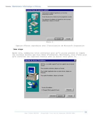 Maintenance Informatique et Réseau
Jean Claver MOUTOH ©Copyright tous droits réservés GROUPE BOWL
Photo 2
Capture d'écran reproduite avec l'autorisation de Microsoft Corporation
3ème étape
Après cela, redémarrez votre ordinateur pour qu'il puisse prendre en compte
les nouveaux drivers que vous venez d'installer. Maintenant, vous n'avez plus
qu'à installer les logiciels fournis avec la souris (voir photo 3).
 