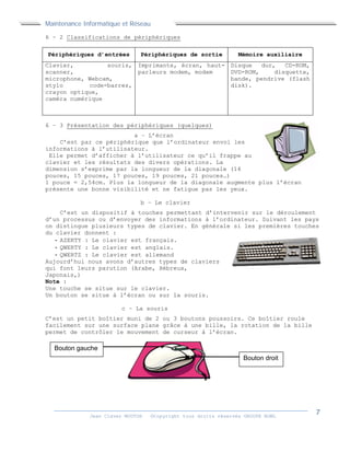 Maintenance Informatique et Réseau
Jean Claver MOUTOH ©Copyright tous droits réservés GROUPE BOWL
6 – 2 Classifications de périphériques
Périphériques d’entrées Périphériques de sortie Mémoire auxiliaire
Clavier, souris,
scanner,
microphone, Webcam,
stylo code-barres,
crayon optique,
caméra numérique
Imprimante, écran, haut-
parleurs modem, modem
Disque dur, CD-ROM,
DVD-ROM, disquette,
bande, pendrive (flash
disk).
6 – 3 Présentation des périphériques (quelques)
a – L’écran
C’est par ce périphérique que l’ordinateur envoi les
informations à l’utilisateur.
Elle permet d’afficher à l’utilisateur ce qu’il frappe au
clavier et les résultats des divers opérations. La
dimension s’exprime par la longueur de la diagonale (14
pouces, 15 pouces, 17 pouces, 19 pouces, 21 pouces…)
1 pouce = 2,54cm. Plus la longueur de la diagonale augmente plus l’écran
présente une bonne visibilité et ne fatigue pas les yeux.
b – Le clavier
C’est un dispositif à touches permettant d’intervenir sur le déroulement
d’un processus ou d’envoyer des informations à l’ordinateur. Suivant les pays
on distingue plusieurs types de clavier. En générale si les premières touches
du clavier donnent :
- AZERTY : Le clavier est français.
- QWERTY : Le clavier est anglais.
- QWERTZ : Le clavier est allemand
Aujourd’hui nous avons d’autres types de claviers
qui font leurs parution (Arabe, Hébreux,
Japonais,)
Note :
Une touche se situe sur le clavier.
Un bouton se situe à l’écran ou sur la souris.
c – La souris
C’est un petit boîtier muni de 2 ou 3 boutons poussoirs. Ce boîtier roule
facilement sur une surface plane grâce à une bille, la rotation de la bille
permet de contrôler le mouvement de curseur à l’écran.
Bouton gauche
Bouton droit
 