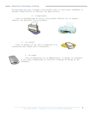 Maintenance Informatique et Réseau
Jean Claver MOUTOH ©Copyright tous droits réservés GROUPE BOWL
Par pointage puis par cliquage l’utilisateur avec la souris peut commander le
système d’exploitation ou exécuter les applications.
d – L’imprimante
C’est un périphérique de sortie. Elle permet d’éditer sur un support
(Papier) les résultats d’un traitement.
e – Le scanner
C’est un dispositif qui sert à numériser ou à
scannériser des images vers l’ordinateur.
f – Le modem
C’est un Modulateur et un DÉModulateur. Il permet la connexion
à une ligne téléphonique et favorise l’échange de donnée et des
messages.
 