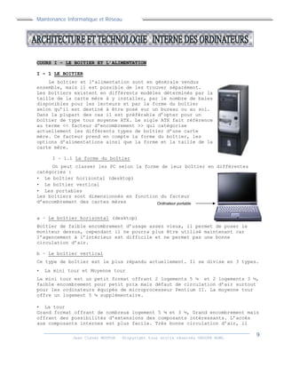Maintenance Informatique et Réseau
Jean Claver MOUTOH ©Copyright tous droits réservés GROUPE BOWL
COURS I – LE BOITIER ET L’ALIMENTATION
I – 1 LE BOITIER
Le boîtier et l’alimentation sont en générale vendus
ensemble, mais il est possible de les trouver séparément.
Les boîtiers existent en différents modèles déterminés par la
taille de la carte mère à y installer, par le nombre de baies
disponibles pour les lecteurs et par la forme du boîtier
selon qu’il est destiné à être posé sur un bureau ou au sol.
Dans la plupart des cas il est préférable d’opter pour un
boîtier de type tour moyenne ATX. Le sigle ATX fait référence
au terme << facteur d’encombrement >> qui catégorise
actuellement les différents types de boîtier d’une carte
mère. Ce facteur prend en compte la forme du boîtier, les
options d’alimentations ainsi que la forme et la taille de la
carte mère.
I – 1.1 La forme du boîtier
On peut classer les PC selon la forme de leur boîtier en différentes
catégories :
 Le boîtier horizontal (desktop)
 Le boîtier vertical
 Les portables
Les boîtiers sont dimensionnés en fonction du facteur
d’encombrement des cartes mères
a – Le boîtier horizontal (desktop)
Boîtier de faible encombrement d’usage assez vieux, il permet de poser le
moniteur dessus, cependant il ne pourra plus être utilisé maintenant car
l’agencement à l’intérieur est difficile et ne permet pas une bonne
circulation d’air.
b – Le boîtier vertical
Ce type de boîtier est le plus répandu actuellement. Il se divise en 3 types.
 La mini tour et Moyenne tour
La mini tour est un petit format offrant 2 logements 5 ¼ et 2 logements 3 ½,
faible encombrement pour petit prix mais défaut de circulation d’air surtout
pour les ordinateurs équipés de microprocesseur Pentium II. La moyenne tour
offre un logement 5 ¼ supplémentaire.
 La tour
Grand format offrant de nombreux logement 5 ¼ et 3 ½, Grand encombrement mais
offrant des possibilités d’extensions des composants intéressants. L’accès
aux composants internes est plus facile. Très bonne circulation d’air, il
Ordinateur portable
 