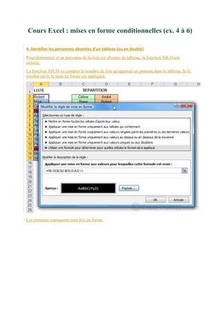 Cours Excel : mises en forme conditionnelles (ex. 4 à 6)
4. Identifier les personnes absentes d'un tableau (ou en double)
Pour déterminer si un personne de la liste est absente du tableau, la fonction NB.SI est
utilisée.
La fonction NB.SI va compter le nombre de fois qu'apparaît un prénom dans le tableau. Si le
résultat est 0, la mise en forme est appliquée.

Les prénoms manquants sont mis en forme.

 