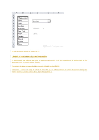 La liste déroulante renvoie un numéro en E6.

Obtenir la valeur texte à partir du numéro
En sélectionnant par exemple New York, la cellule E6 vaudra alors 5 (ce qui correspond à sa position dans la liste
déroulante, donc sa position dans le tableau).
Pour obtenir la valeur correspondant à ce numéro, utilisez la fonction INDEX.
Entrez dans « Matrice » la plage de cellules et dans « No_lig » la cellule contenant le numéro de position (il s'agit des
mêmes données que celles entrées dans « Format de contrôle »).

 