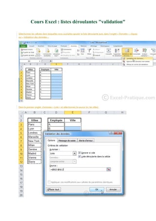 Cours Excel : listes déroulantes "validation"
Sélectionnez les cellules dans lesquelles vous souhaitez ajouter la liste déroulante puis, dans l'onglet « Données », cliquez
sur « Validation des données ».

Dans le premier onglet, choisissez « Liste » et sélectionnez la source (ici, les villes).

 