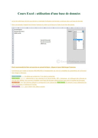 Cours Excel : utilisation d'une base de données
Le but de cette leçon est de vous donner un exemple d’utilisation de données contenues dans une base de donnée.
Dans cet exemple, l'objectif est d'entrer l'adresse du client sur la facture à l'aide d'une liste déroulante.

Il est recommandé de faire cet exercice en suivant la leçon : cliquez ici pour télécharger l’exercice.
Commencez par insérer la fonction RECHERCHEV à l'emplacement du nom et complétez les paramètres de la fonction
(voir image ci-dessous) :
Valeur_cherchée : I2 : la cellule qui contient le n° du client à rechercher.
Table_matrice : BD!A:E : sélectionnez ici les colonnes A à E de la feuille « BD » (remarque : en indiquant des colonnes et
non pas des cellules, vous pourrez compléter votre base de données ultérieurement sans avoir à modifier les formules).
No_index_col : le n° de colonne indiqué ici correspond à une colonne de Table_matrice. En entrant 2 nous obtiendrons le
nom, 3 le prénom, 4 l’adresse et 5 le lieu.
Valeur_proche : FAUX : pour obtenir des valeurs exactes

 