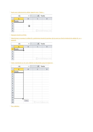 Après avoir sélectionné la cellule, tapez le mot « Texte » :

Appuyez ensuite sur Enter.
Sélectionnez à nouveau la cellule A1, positionnez ensuite le pointeur de la souris au fond à droite de la cellule A1, un +
apparaît.

Faites maintenant un clic sans relâcher et descendez jusqu’à la ligne 12 :

Puis, relâchez :

 
