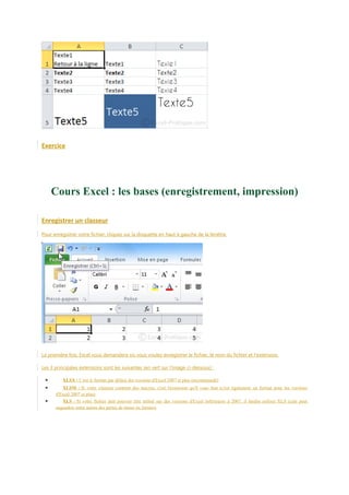 Exercice

Cours Excel : les bases (enregistrement, impression)
Enregistrer un classeur
Pour enregistrer votre fichier, cliquez sur la disquette en haut à gauche de la fenêtre.

La première fois, Excel vous demandera où vous voulez enregistrer le fichier, le nom du fichier et l'extension.
Les 3 principales extensions sont les suivantes (en vert sur l'image ci-dessous) :

•
•
•

XLSX : C'est le format par défaut des versions d'Excel 2007 et plus (recommandé)
XLSM : Si votre classeur contient des macros, c'est l'extension qu'il vous faut (c'est également un format pour les versions
d'Excel 2007 et plus)
XLS : Si votre fichier doit pouvoir être utilisé sur des versions d'Excel inférieures à 2007, il faudra utiliser XLS (cela peut
engendrer entre autres des pertes de mises en formes)

 