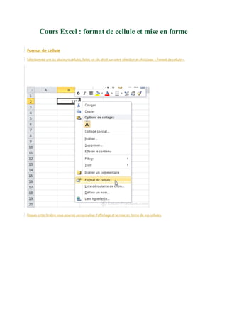 Cours Excel : format de cellule et mise en forme
Format de cellule
Sélectionnez une ou plusieurs cellules, faites un clic droit sur votre sélection et choisissez « Format de cellule ».

Depuis cette fenêtre vous pourrez personnaliser l'affichage et la mise en forme de vos cellules.

 