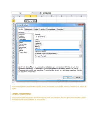 Vous pouvez également modifier l’affichage des heures, des nombres (pourcentage, fraction, scientifique), etc. depuis cet
onglet.

L’onglet « Alignement »
Vous pouvez modifier l’alignement vertical/horizontal du texte, son orientation, activer le renvoi automatique à la ligne si
nécessaire (pour le texte qui dépasse de la cellule), etc.

 
