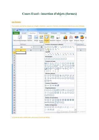 Cours Excel : insertion d'objets (formes)
Les formes
Pour insérer une forme, cliquez sur l'onglet « Insertion » puis sur « Formes » et choisissez la forme qui vous intéresse.

La forme est alors insérée avec une mise en forme par défaut.

 