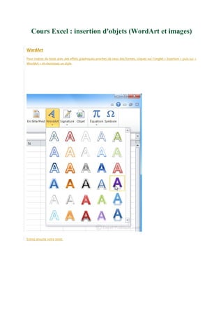 Cours Excel : insertion d'objets (WordArt et images)
WordArt
Pour insérer du texte avec des effets graphiques proches de ceux des formes, cliquez sur l'onglet « Insertion » puis sur «
WordArt » et choisissez un style.

Entrez ensuite votre texte.

 