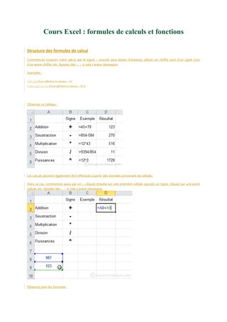 Cours Excel : formules de calculs et fonctions
Structure des formules de calcul
Commencez toujours votre calcul par le signe =, ensuite sans laisser d’espaces, placez un chiffre suivi d’un signe suivi
d’un autre chiffre, etc. Ajoutez des ( ) si cela s’avère nécessaire.
Exemples :
=45-32 (Excel affichera la réponse : 13)
=(45-32)^2/10 (Excel affichera la réponse : 16.9)

Observez ce tableau :

Les calculs peuvent également être effectués à partir des données provenant de cellules.
Dans ce cas, commencez aussi par un =, cliquez ensuite sur une première cellule, ajoutez un signe, cliquez sur une autre
cellule, etc. Ajoutez des ( ) si cela s’avère nécessaire.

Observez bien les formules :

 