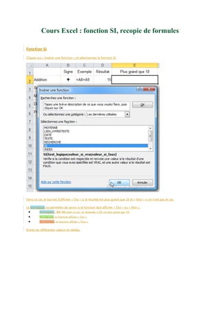 Cours Excel : fonction SI, recopie de formules
Fonction SI
Cliquez sur « Insérer une fonction » et sélectionnez la fonction SI.

Dans ce cas, le but est d’afficher « Oui » si le résultat est plus grand que 10 et « Non » si ce n’est pas le cas.
Le test logique va permettre de savoir si la fonction doit afficher « Oui » ou « Non ».

•
•
•

Test logique : D2>10 (dans ce cas, on demande si D2 est plus grand que 10)
Si c’est vrai, la fonction affiche « Oui ».
Si c’est faux, la fonction affiche « Non ».

Entrez les différentes valeurs et validez.

 