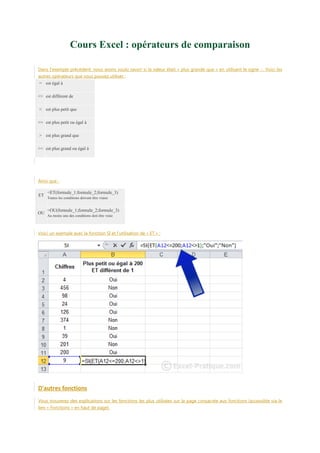 Cours Excel : opérateurs de comparaison
Dans l'exemple précédent, nous avons voulu savoir si la valeur était « plus grande que » en utilisant le signe >. Voici les
autres opérateurs que vous pouvez utiliser :
= est égal à
<> est différent de
< est plus petit que
<= est plus petit ou égal à
> est plus grand que
>= est plus grand ou égal à

Ainsi que :
ET

OU

=ET(formule_1;formule_2;formule_3)
Toutes les conditions doivent être vraies

=OU(formule_1;formule_2;formule_3)
Au moins une des conditions doit être vraie

Voici un exemple avec la fonction SI et l'utilisation de « ET » :

D'autres fonctions
Vous trouverez des explications sur les fonctions les plus utilisées sur la page consacrée aux fonctions (accessible via le
lien « Fonctions » en haut de page).

 