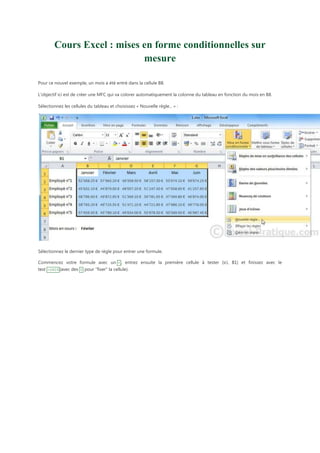 Cours Excel : mises en forme conditionnelles sur
mesure
Pour ce nouvel exemple, un mois a été entré dans la cellule B8.
L'objectif ici est de créer une MFC qui va colorer automatiquement la colonne du tableau en fonction du mois en B8.
Sélectionnez les cellules du tableau et choisissez « Nouvelle règle... » :

Sélectionnez le dernier type de règle pour entrer une formule.
Commencez votre formule avec un = , entrez ensuite la première cellule à tester (ici, B1) et finissez avec le
test =$B$8 (avec des $ pour "fixer" la cellule).

 