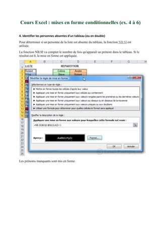 Cours Excel : mises en forme conditionnelles (ex. 4 à 6)
4. Identifier les personnes absentes d'un tableau (ou en double)
Pour déterminer si un personne de la liste est absente du tableau, la fonction NB.SI est
utilisée.
La fonction NB.SI va compter le nombre de fois qu'apparaît un prénom dans le tableau. Si le
résultat est 0, la mise en forme est appliquée.

Les prénoms manquants sont mis en forme.

 