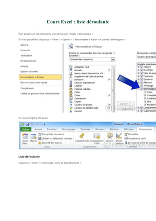 Cours Excel : liste déroulante
Pour ajouter une liste déroulante, vous devez avoir l'onglet « Développeur ».
S'il n'est pas affiché, cliquez sur « Fichier », « Options », « Personnaliser le Ruban » et cochez « Développeur ».

Un nouvel onglet a été ajouté.

Liste déroulante
Cliquez sur « Insérer » et choisissez « Zone de liste déroulante ».

 