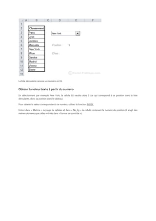 La liste déroulante renvoie un numéro en E6.

Obtenir la valeur texte à partir du numéro
En sélectionnant par exemple New York, la cellule E6 vaudra alors 5 (ce qui correspond à sa position dans la liste
déroulante, donc sa position dans le tableau).
Pour obtenir la valeur correspondant à ce numéro, utilisez la fonction INDEX.
Entrez dans « Matrice » la plage de cellules et dans « No_lig » la cellule contenant le numéro de position (il s'agit des
mêmes données que celles entrées dans « Format de contrôle »).

 