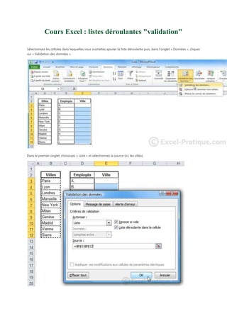 Cours Excel : listes déroulantes "validation"
Sélectionnez les cellules dans lesquelles vous souhaitez ajouter la liste déroulante puis, dans l'onglet « Données », cliquez
sur « Validation des données ».

Dans le premier onglet, choisissez « Liste » et sélectionnez la source (ici, les villes).

 