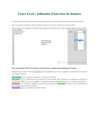 Cours Excel : utilisation d'une base de données
Le but de cette leçon est de vous donner un exemple d’utilisation de données contenues dans une base de donnée.
Dans cet exemple, l'objectif est d'entrer l'adresse du client sur la facture à l'aide d'une liste déroulante.

Il est recommandé de faire cet exercice en suivant la leçon : cliquez ici pour télécharger l’exercice.
Commencez par insérer la fonction RECHERCHEV à l'emplacement du nom et complétez les paramètres de la fonction
(voir image ci-dessous) :
Valeur_cherchée : I2 : la cellule qui contient le n° du client à rechercher.
Table_matrice : BD!A:E : sélectionnez ici les colonnes A à E de la feuille « BD » (remarque : en indiquant des colonnes et
non pas des cellules, vous pourrez compléter votre base de données ultérieurement sans avoir à modifier les formules).
No_index_col : le n° de colonne indiqué ici correspond à une colonne de Table_matrice. En entrant 2 nous obtiendrons le
nom, 3 le prénom, 4 l’adresse et 5 le lieu.
Valeur_proche : FAUX : pour obtenir des valeurs exactes

 