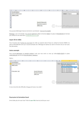 Vous pouvez télécharger l'exercice terminé en cas de besoin : Exercice 10 complété.
Remarque : pour cet exemple, vous pouvez également utiliser la fonction INDEX à la place de RECHERCHEV (la formule
pour afficher le nom serait alors : =INDEX(BD!A:E;I2+1;2) ).

Leçon 10 en vidéo
Vous trouverez dans l'archive du cours Excel une vidéo qui reprend cette 10e leçon en utilisant la fonction INDEX à la
place de RECHERCHEV ainsi qu'un second exemple avec l'affichage de l'adresse du client en fonction de son nom (sans
liste déroulante).

Autre exemple
Vous pouvez télécharger un exemple similaire à celui que nous avons vu mais qui utilise INDEX-EQUIV à la place
deRECHERCHEV ainsi qu'une liste déroulante "validation".
Aperçu :

Si vous rencontrez des difficultés, le forum est là pour vous aider !

Poursuivre la formation Excel
Envie d'aller plus loin avec Excel ? Alors le cours VBA (macros) est fait pour vous !

 
