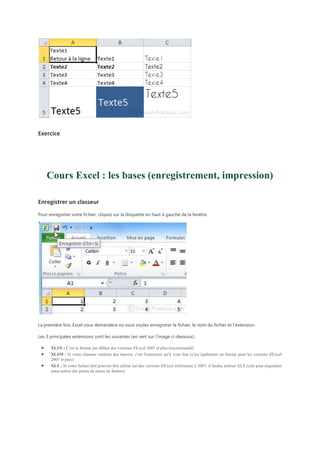 Exercice

Cours Excel : les bases (enregistrement, impression)
Enregistrer un classeur
Pour enregistrer votre fichier, cliquez sur la disquette en haut à gauche de la fenêtre.

La première fois, Excel vous demandera où vous voulez enregistrer le fichier, le nom du fichier et l'extension.
Les 3 principales extensions sont les suivantes (en vert sur l'image ci-dessous) :
XLSX : C'est le format par défaut des versions d'Excel 2007 et plus (recommandé)
XLSM : Si votre classeur contient des macros, c'est l'extension qu'il vous faut (c'est également un format pour les versions d'Excel
2007 et plus)
XLS : Si votre fichier doit pouvoir être utilisé sur des versions d'Excel inférieures à 2007, il faudra utiliser XLS (cela peut engendrer
entre autres des pertes de mises en formes)

 