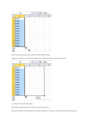 Vous remarquerez que le texte a été copié dans chaque cellule.
Replacez le pointeur en bas à droite, cliquez sans relâcher et avancez jusqu’à la colonne C.

Les cellules ont encore été copiées ...
Nous allons maintenant annuler tout ce qui a été fait jusqu’ici.
Cliquez sur la flèche en haut à gauche (à l'endroit indiqué sur l'image ci-dessous) et annulez ces opérations.

 
