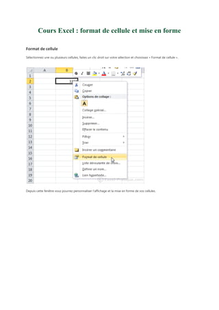 Cours Excel : format de cellule et mise en forme
Format de cellule
Sélectionnez une ou plusieurs cellules, faites un clic droit sur votre sélection et choisissez « Format de cellule ».

Depuis cette fenêtre vous pourrez personnaliser l'affichage et la mise en forme de vos cellules.

 