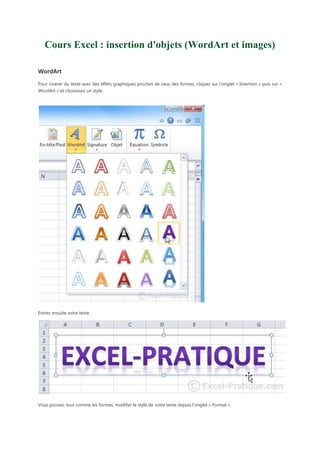Cours Excel : insertion d'objets (WordArt et images)
WordArt
Pour insérer du texte avec des effets graphiques proches de ceux des formes, cliquez sur l'onglet « Insertion » puis sur «
WordArt » et choisissez un style.

Entrez ensuite votre texte.

Vous pouvez, tout comme les formes, modifier le style de votre texte depuis l'onglet « Format ».

 