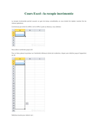 Cours Excel : la recopie incrémentée
La recopie incrémentée permet souvent un gain de temps considérable, en vous évitant de répéter maintes fois les
mêmes opérations.
Commencez par entrer le chiffre 1 et le chiffre 2 juste au-dessous, vous obtenez :

Nous allons numéroter jusqu’à 20.
Pour ce faire, placez le pointeur sur l’extrémité inférieure droite de la sélection, cliquez sans relâcher jusqu’à l’apparition
du 20.

Relâchez ensuite pour obtenir ceci :

 