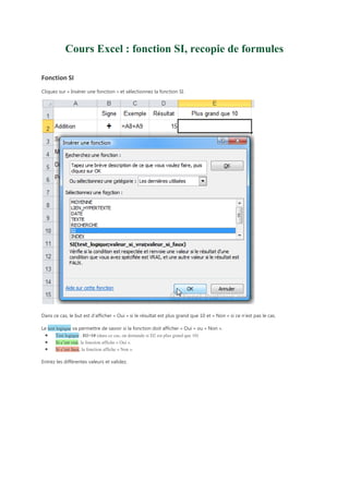 Cours Excel : fonction SI, recopie de formules
Fonction SI
Cliquez sur « Insérer une fonction » et sélectionnez la fonction SI.

Dans ce cas, le but est d’afficher « Oui » si le résultat est plus grand que 10 et « Non » si ce n’est pas le cas.
Le test logique va permettre de savoir si la fonction doit afficher « Oui » ou « Non ».
Test logique : D2>10 (dans ce cas, on demande si D2 est plus grand que 10)
Si c’est vrai, la fonction affiche « Oui ».
Si c’est faux, la fonction affiche « Non ».

Entrez les différentes valeurs et validez.

 