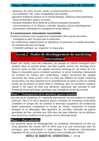 Guillaume NGORAN: Formateur en Marketing & Communication 08.06.04.89 / 03.33.92.09
MODULE DE MARKETING INTERNATIONAL P. 10-42
- ignorance de coûts d’accès cachés en phase d’entrée sur le marché,
- sous-évaluation des coûts d’exploitation des marchés,
- ignorance d’alliances existant sur le marché étranger, d’alliances entre partenaires
locaux et étrangers, publics ou privés,...
- mauvaise évaluation de la réalité de la distance physique (transports,
communications) et la distance culturelle (langues, cultures, développement
économique, philosophie du management et des affaires)
8. L'environnement international incontrôlable
Certaines évolutions sont soudaines et imprévisibles, elles risquent de mettre
l'entreprise en péril. On peut citer en particulier :
- les modifications réglementaires ou législatives, en particulier en matière douanière,
- les variations des taux de change,
- l’instabilité politique qui engendre le risque-pays.
Lecon.2 : Stades de développement du marketing
international
Depuis des siècles, voire des millénaires, les peuples et cultures échangent leurs
produits. Dans un premier temps, cela était qualifié comme troc (échange d'une
fourrure contre du blé), puis appelé commerce (échange du sel contre de l'or).
Depuis la deuxième guerre mondiale seulement, le terme marketing international
est employé de manière plus systématique. L'esprit commercial des peuples
marchands des temps anciens n'est à la base pas différent de l'esprit marketing
d'aujourd'hui. Les deux reposent sur la compréhension du client, la prise en compte
sincère de ses besoins et désirs. Mais le marketing, dans sa conception moderne,
rajoute à cet esprit de base une démarche rigoureuse (par exemple le plan
marketing) et des techniques spécifiques (par exemple les études de marché).
Phase 1 : Conséquences de la deuxième guerre mondiale
Tout comme le “marketing”, le “marketing international” est tout d'abord un “produit”
américain. Dès la fin de la deuxième guerre mondiale, les entreprises américaines
s'installent en Europe afin de satisfaire la demande européenne. De nombreuses
filiales américaines s'implantent en Europe de l'Ouest, notamment en Grande
Bretagne et en Allemagne. Elles apportent de nouvelles méthodes de gestion
permettant de faire connaître leur offre dans des pays différents, de les distribuer
dans de bonnes conditions et de soutenir ainsi la demande locale.
Phase 2 : Chocs pétroliers
Une deuxième phase du développement du marketing international est liée aux
chocs pétroliers des années 1973 et 1979. Face à la crise économique dans les
principaux pays industrialisés à cette époque, les entreprises internationales
réagissent afin de survivre dans une situation concurrentielle plus difficile :
 