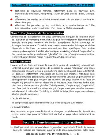 Guillaume NGORAN: Formateur en Marketing & Communication 08.06.04.89 / 03.33.92.09
MODULE DE MARKETING INTERNATIONAL P. 11-42
recherche de nouveaux marchés, notamment dans les nouveaux pays
industrialisés (Singapour, Hong-Kong, Taiwan et Corée du Sud ; Brésil, Mexique,
etc.) ;
affinement des études de marché internationales afin de mieux connaître les
clients étrangers ;
réflexions plus poussées sur les possibilités de la standardisation de l'offre
internationale et sur la coordination d'un réseau de filiales plus étendu.
Phase 3 : Elargissement de blocs commerciaux
L'émergence et l'élargissement de blocs commerciaux marquent la troisième phase
de l'évolution du marketing international. La plus forte intégration économique (par
exemple entre pays membres de l'Union européenne) facilite davantage les
échanges internationaux. Toutefois, une partie croissante des échanges se réalise
désormais à l'intérieur de zones économiques bien spécifiques. Cela amène
beaucoup d'entreprises à établir des stratégies marketing d'abord “régionales” et
dans un deuxième temps seulement “globales”. Les zones d'intégration économique
renforcent naturellement l'esprit “régiocentrique” des entreprises.
Phase 4 : Internet
L'avènement de l'internet sonne la quatrième phase du marketing international.
L'internet permet plus que jamais de dépasser la logique “régionale” des zones
économiques et ouvre la voie à un marketing réellement global. Grâce à l'internet,
les barrières (notamment financières) de l'accès aux marchés mondiaux sont
réduites de manière considérable. Une petite entreprise venant d'un pays en voie de
développement n'est plus coupée des marchés des pays industrialisés faute de
moyens d'y pouvoir établir un réseau de distributeurs. Avec l'internet, l'offre aussi
bien que la demande sont globales. Théoriquement, n'importe qui, n'importe où,
peut faire part de son offre et n'importe qui, n'importe où, peut accéder (au moins
virtuellement) à cette offre. Toutefois, en réalité, trois barrières importantes d'accès
à l'offre globale subsistent :
 l'accès à l'internet ;
 les compétences à présenter son offre sous forme adéquate sur l'internet ;
 le pouvoir d'achat.
Ainsi, à court et moyen terme l'internet ne changera pas réellement la disparité des
revenus entre pays pauvres (notamment du Sud) et pays riches (notamment du
Nord).
Lecon.3 : L'environnement international
Le développement international d'une organisation dépend à la fois de la manière
dont elle mobilise ses ressources propres et de son environnement. Cette partie
 
