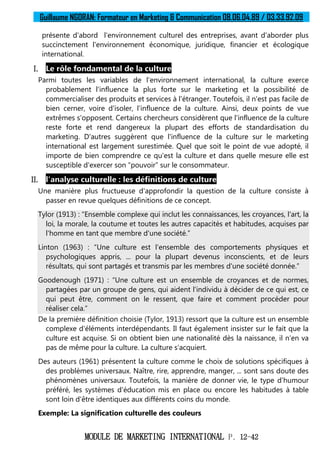 Guillaume NGORAN: Formateur en Marketing & Communication 08.06.04.89 / 03.33.92.09
MODULE DE MARKETING INTERNATIONAL P. 12-42
présente d'abord l'environnement culturel des entreprises, avant d'aborder plus
succinctement l'environnement économique, juridique, financier et écologique
international.
I. Le rôle fondamental de la culture
Parmi toutes les variables de l'environnement international, la culture exerce
probablement l'influence la plus forte sur le marketing et la possibilité de
commercialiser des produits et services à l'étranger. Toutefois, il n'est pas facile de
bien cerner, voire d'isoler, l'influence de la culture. Ainsi, deux points de vue
extrêmes s'opposent. Certains chercheurs considèrent que l'influence de la culture
reste forte et rend dangereux la plupart des efforts de standardisation du
marketing. D'autres suggèrent que l'influence de la culture sur le marketing
international est largement surestimée. Quel que soit le point de vue adopté, il
importe de bien comprendre ce qu'est la culture et dans quelle mesure elle est
susceptible d'exercer son “pouvoir” sur le consommateur.
II. l'analyse culturelle : les définitions de culture
Une manière plus fructueuse d'approfondir la question de la culture consiste à
passer en revue quelques définitions de ce concept.
Tylor (1913) : “Ensemble complexe qui inclut les connaissances, les croyances, l'art, la
loi, la morale, la coutume et toutes les autres capacités et habitudes, acquises par
l'homme en tant que membre d'une société.”
Linton (1963) : “Une culture est l'ensemble des comportements physiques et
psychologiques appris, ... pour la plupart devenus inconscients, et de leurs
résultats, qui sont partagés et transmis par les membres d'une société donnée.”
Goodenough (1971) : “Une culture est un ensemble de croyances et de normes,
partagées par un groupe de gens, qui aident l'individu à décider de ce qui est, ce
qui peut être, comment on le ressent, que faire et comment procéder pour
réaliser cela.”
De la première définition choisie (Tylor, 1913) ressort que la culture est un ensemble
complexe d'éléments interdépendants. Il faut également insister sur le fait que la
culture est acquise. Si on obtient bien une nationalité dès la naissance, il n'en va
pas de même pour la culture. La culture s'acquiert.
Des auteurs (1961) présentent la culture comme le choix de solutions spécifiques à
des problèmes universaux. Naître, rire, apprendre, manger, ... sont sans doute des
phénomènes universaux. Toutefois, la manière de donner vie, le type d'humour
préféré, les systèmes d'éducation mis en place ou encore les habitudes à table
sont loin d'être identiques aux différents coins du monde.
Exemple: La signification culturelle des couleurs
 