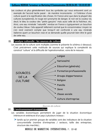 Guillaume NGORAN: Formateur en Marketing & Communication 08.06.04.89 / 03.33.92.09
MODULE DE MARKETING INTERNATIONAL P. 13-42
Les couleurs et plus généralement tous les symboles qui nous entourent sont un
exemple de l'accord tacite passé - de manière inconsciente - à l'intérieur d'une
culture quant à la signification des choses. En France ainsi que dans la plupart des
cultures européennes, le rouge est synonyme de danger, le noir est la couleur du
deuil, le bleu la couleur des “petits garçons” mais aussi celle de la fraîcheur, etc.
Ainsi, une eau minérale “naturelle” vendue en France a typiquement un bouchon
de couleur bleue. Cela apparaît tellement normal que le consommateur moyen ne
s'en rend vraiment compte que lorsqu'il est confronté à une eau minérale
italienne ayant un bouchon rose et se demande quelle pourrait bien être le goût
de cette eau.
III. l'analyse culturelle : les sources de culture
Les sources de la culture sont multiples (comme le présente le schéma ci-dessous).
C'est précisément cette multitude de sources qui explique la complexité du
construit “culture” et la difficulté de l'opérationnaliser, voire de le mesurer.
Sources de culture.
IV. L'environnement économique
Les variables économiques permettent de juger de la situation économique
intérieure et extérieure d'un pays à plusieurs niveaux :
tandis qu'un premier groupe de variables sont des indicateurs de la situation
concurrentielle (nombre d'entreprises / secteurs, taille des entreprises,
structure des marchés) ;
 