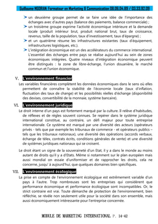 Guillaume NGORAN: Formateur en Marketing & Communication 08.06.04.89 / 03.33.92.09
MODULE DE MARKETING INTERNATIONAL P. 14-42
un deuxième groupe permet de se faire une idée de l'importance des
échanges avec d'autres pays (balance des paiements, balance commerciale) ;
un troisième groupe exprime l'activité économique intérieure et la demande
locale (produit intérieur brut, produit national brut, taux de croissance,
revenus, taille de la population, taux d'investissement, taux d'épargne) ;
et un quatrième résume les infrastructures existantes (taux d'équipement,
infrastructures logistiques, etc.).
L'intégration économique est un des accélérateurs du commerce international.
L'essentiel des échanges entre pays se réalise aujourd'hui au sein de zones
économiques intégrées. Quatre niveaux d'intégration économique peuvent
être distingués : la zone de libre-échange, l'union douanière, le marché
commun et l'union économique.
V. L'environnement financier
Les variables financières complètent les données économiques dans le sens où elles
permettent de connaître la stabilité de l'économie locale (taux d'inflation,
fluctuation des taux de change) et les possibilités réelles d'échange (disponibilité
des devises, convertibilité de la monnaie, système bancaire).
VI. L'environnement juridique
Le droit interne d'un pays est fortement marqué par la culture. Il relève d'habitudes,
de réflexes et de règles souvent connues. Se repérer dans le système juridique
international constitue, au contraire, un défi majeur pour toute entreprise
internationale. Ce système est marqué par une diversité des acteurs (opérateurs
privés - tels que par exemple les tribunaux de commerce - et opérateurs publics –
tels que les tribunaux nationaux), une diversité des opérations (accords verbaux,
échange de télex, contrats écrits, conditions générales de vente) et une diversité
de systèmes juridiques nationaux qui se croisent.
Le droit étant un signe de la souveraineté d'un Etat, il y a dans le monde au moins
autant de droits qu'il y a d'Etats. Même si notamment sur le plan européen mais
aussi mondial on essaie d'uniformiser et de rapprocher les droits, cela ne
concerne, jusqu' à aujourd'hui, que quelques domaines bien spécifiques.
VII. L'environnement écologique
La prise en compte de l'environnement écologique est extrêmement variable d'un
pays à l'autre. Trop nombreuses sont les entreprises qui considèrent que
performance économique et performance écologique sont incompatibles. Or, le
strict contraire est vrai. Toute démarche de protection de l'environnement, bien
réfléchie, se révèle non seulement utile pour la société dans son ensemble, mais
aussi économiquement intéressante pour l'entreprise concernée.
 