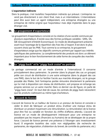 Guillaume NGORAN: Formateur en Marketing & Communication 08.06.04.89 / 03.33.92.09
MODULE DE MARKETING INTERNATIONAL P. 17-42
L'exportation indirecte
Dans la pratique, c'est toutefois l'exportation indirecte qui prévaut. L'entreprise ne
vend pas directement à son client final, mais à un intermédiaire. L'intermédiaire
peut être aussi bien un agent indépendant, une entreprise étrangère ou une
entreprise de même origine que l'exportateur mais déjà implantée dans le pays
étranger visé.
III. Le groupement d'exportateurs
Le groupement d'exportateurs consiste en la création d'une société commune par
plusieurs exportateurs. Il existe sous des formes juridiques variables : SARL, SA,
GIE (Groupement d'Intérêt Economique). Ce mode de développement présente
avant tout l'avantage de la répartition des frais liés à l'export. Il est donc le plus
souvent choisi par les PME. Tout comme la co-entreprise, le groupement
d'exportateurs exige que les objectifs communs priment par rapport aux intérêts
spécifiques des partenaires. La complémentarité des produits est donc un élément
important pour le bon fonctionnement de cette forme de conquête des marchés
étrangers.
IV. Le “piggy back” et le “piggy back croisé”ou portage
Le portage commercial est un mode d'entrée à l'international. Il concerne
principalement deux partenaires : le premier (dans la plupart des cas un groupe)
prête son circuit de distribution à une autre entreprise (dans la plupart des cas
une PME), dans le but de lui faciliter l'accès aux marchés étrangers, où le groupe
possède des filiales. Soit l'entreprise portée rémunère directement le partenaire
qui lui met à disposition son réseau de distribution, soit propose en échange ses
propres services sur un autre marché. Dans ce dernier cas de figure, on parle de
“piggy back croisé”. En tout état de cause, les contrats de piggy back nécessitent
que les produits s'adressent au même type d'acheteurs.
V. L'accord de licence
L'accord de licence lie un bailleur de licence à un preneur de licence et consiste à
céder le droit de fabriquer un produit et/ou d'utiliser une marque et/ou de
distribuer un produit moyennant une rémunération. La rémunération de la licence
peut être fixe ou variable en fonction du chiffre d'affaires attendu. L'accord de
licence est un mode de développement intéressant pour une entreprise ne
possédant pas les moyens (financiers ou humains) de se développer de sa propre
force. L'accord de licence permet une présence à l'étranger sans investissement
lourd. Il engendre toutefois des coûts non négligeables (de recherche de
partenaires, de négociation, d'obtention du brevet, de contrôle du partenaire, etc.)
 