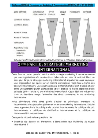 Guillaume NGORAN: Formateur en Marketing & Communication 08.06.04.89 / 03.33.92.09
MODULE DE MARKETING INTERNATIONAL P. 20-42
Schéma : Critères de choix des modes de présence à l'étranger. Inspiré de Croué,
2 eme PARTIE : STRATEGIE MARKETING
INTERNATIONAL
Cette 2emme partie pose la question de la stratégie marketing à mettre en œuvre
par une organisation afin de réussir en dehors de son marché national. Dans un
sens plus large, la stratégie marketing international appréhende aussi comment
une organisation qui opère sur un marché domestique réagit face à l'offre des
concurrents étrangers. Une organisation qui s'internationalise doit d'abord choisir
entre une approche plutôt standardisée (dite « globale ») et une approche plutôt
adaptée (dite « locale ») du marketing international. Cette décision influencera
dans un deuxième temps l'ensemble des choix concernant le mix marketing
international.
Nous aborderons dans cette partie d'abord les principaux avantages et
inconvénients des approches globale et locale du marketing international. Ensuite
nous approfondirons la politique de produit internationale, la politique de prix
internationale, la politique de distribution internationale et la politique de
communication internationale.
Cette partie répond à deux questions clés :
 qu'est-ce qui pousse les entreprises à standardiser leur marketing au niveau
international ?
 