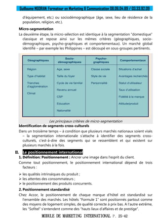 Guillaume NGORAN: Formateur en Marketing & Communication 08.06.04.89 / 03.33.92.09
MODULE DE MARKETING INTERNATIONAL P. 25-42
d'équipement, etc.) ou sociodémographique (âge, sexe, lieu de résidence de la
population, religion, etc.).
Micro-segmentation
La deuxième étape, la micro-sélection est identique à la segmentation “domestique”
classique et repose ainsi sur les mêmes critères (géographiques, socio-
démographiques, psycho-graphiques et comportementaux). Un marché global
identifié – par exemple les Philippines – est découpé en sous-groupes pertinents.
Les principaux critères de micro-segmentation
Identification de segments cross-culturels
Dans un troisième temps – à condition que plusieurs marchés nationaux soient visés
– la segmentation internationale s'attache à identifier des segments cross-
culturels, c'est-à-dire des segments qui se ressemblent et qui existent sur
plusieurs marchés à la fois.
II. Le positionnement international
1. Définition: Positionnement : Ancrer une image dans l'esprit du client.
Comme tout positionnement, le positionnement international dépend de trois
facteurs :
 les qualités intrinsèques du produit ;
 les attentes des consommateurs ;
 le positionnement des produits concurrents.
2. Positionnement standardisé
Chez Accor, le positionnement de chaque marque d'hôtel est standardisé sur
l'ensemble des marchés. Les hôtels “Formule 1” sont positionnés partout comme
des moyens de logement simples, de qualité correcte à prix bas. A l'autre extrême,
les “Sofitel” s'entendent comme des “hauts lieux d'affaires et de prestige”.
 
