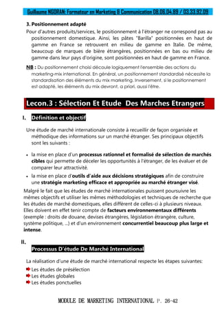 Guillaume NGORAN: Formateur en Marketing & Communication 08.06.04.89 / 03.33.92.09
MODULE DE MARKETING INTERNATIONAL P. 26-42
3. Positionnement adapté
Pour d'autres produits/services, le positionnement à l'étranger ne correspond pas au
positionnement domestique. Ainsi, les pâtes “Barilla” positionnées en haut de
gamme en France se retrouvent en milieu de gamme en Italie. De même,
beaucoup de marques de bière étrangères, positionnées en bas ou milieu de
gamme dans leur pays d'origine, sont positionnées en haut de gamme en France.
NB : Du positionnement choisi découle logiquement l'ensemble des actions du
marketing-mix international. En général, un positionnement standardisé nécessite la
standardisation des éléments du mix marketing. Inversement, si le positionnement
est adapté, les éléments du mix devront, a priori, aussi l'être.
Lecon.3 : Sélection Et Etude Des Marches Etrangers
I. Définition et objectif
Une étude de marché internationale consiste à recueillir de façon organisée et
méthodique des informations sur un marché étranger. Ses principaux objectifs
sont les suivants :
 la mise en place d'un processus rationnel et formalisé de sélection de marchés
cibles qui permette de déceler les opportunités à l'étranger, de les évaluer et de
comparer leur attractivité.
 la mise en place d'outils d'aide aux décisions stratégiques afin de construire
une stratégie marketing efficace et appropriée au marché étranger visé.
Malgré le fait que les études de marché internationales puissent poursuivre les
mêmes objectifs et utiliser les mêmes méthodologies et techniques de recherche que
les études de marché domestiques, elles diffèrent de celles-ci à plusieurs niveaux.
Elles doivent en effet tenir compte de facteurs environnementaux différents
(exemple : droits de douane, devises étrangères, législation étrangère, culture,
système politique, ...) et d'un environnement concurrentiel beaucoup plus large et
intense.
II.
Processus D’étude De Marché International
La réalisation d’une étude de marché international respecte les étapes suivantes:
Les études de présélection
Les études globales
Les études ponctuelles
 