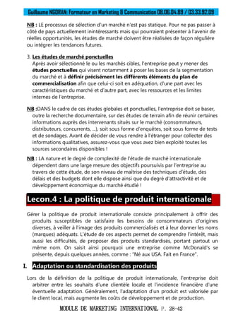 Guillaume NGORAN: Formateur en Marketing & Communication 08.06.04.89 / 03.33.92.09
MODULE DE MARKETING INTERNATIONAL P. 28-42
NB : LE processus de sélection d'un marché n'est pas statique. Pour ne pas passer à
côté de pays actuellement inintéressants mais qui pourraient présenter à l'avenir de
réelles opportunités, les études de marché doivent être réalisées de façon régulière
ou intégrer les tendances futures.
3. Les études de marché ponctuelles
Après avoir sélectionné le ou les marchés cibles, l'entreprise peut y mener des
études ponctuelles qui visent notamment à poser les bases de la segmentation
du marché et à définir précisément les différents éléments du plan de
commercialisation afin que celui-ci soit en adéquation, d'une part avec les
caractéristiques du marché et d'autre part, avec les ressources et les limites
internes de l'entreprise.
NB :DANS le cadre de ces études globales et ponctuelles, l'entreprise doit se baser,
outre la recherche documentaire, sur des études de terrain afin de réunir certaines
informations auprès des intervenants situés sur le marché (consommateurs,
distributeurs, concurrents, ...), soit sous forme d'enquêtes, soit sous forme de tests
et de sondages. Avant de décider de vous rendre à l'étranger pour collecter des
informations qualitatives, assurez-vous que vous avez bien exploité toutes les
sources secondaires disponibles !
NB : LA nature et le degré de complexité de l'étude de marché internationale
dépendent dans une large mesure des objectifs poursuivis par l'entreprise au
travers de cette étude, de son niveau de maîtrise des techniques d'étude, des
délais et des budgets dont elle dispose ainsi que du degré d'attractivité et de
développement économique du marché étudié !
Lecon.4 : La politique de produit internationale
Gérer la politique de produit internationale consiste principalement à offrir des
produits susceptibles de satisfaire les besoins de consommateurs d'origines
diverses, à veiller à l'image des produits commercialisés et à leur donner les noms
(marques) adéquats. L'étude de ces aspects permet de comprendre l'intérêt, mais
aussi les difficultés, de proposer des produits standardisés, portant partout un
même nom. On saisit ainsi pourquoi une entreprise comme McDonald's se
présente, depuis quelques années, comme : “Né aux USA. Fait en France”.
I. Adaptation ou standardisation des produits
Lors de la définition de la politique de produit internationale, l'entreprise doit
arbitrer entre les souhaits d'une clientèle locale et l'incidence financière d'une
éventuelle adaptation. Généralement, l'adaptation d'un produit est valorisée par
le client local, mais augmente les coûts de développement et de production.
 