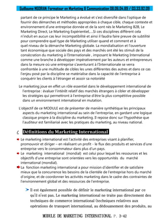 Guillaume NGORAN: Formateur en Marketing & Communication 08.06.04.89 / 03.33.92.09
MODULE DE MARKETING INTERNATIONAL P. 3-42
partant de ce principe le Marketing a évolué et s’est diversifié dans l’optique de
fournir des démarches et méthodes appropriées à chaque cible, chaque contexte et
environnement d’une entreprise donnée et de la sont nés le Marketing B2B, Le
Marketing Direct, Le Marketing Expérientiel,….Si ces disciplines diffèrent cela
n’induit en aucun cas leur incompatibilité et ainsi il faudra faire preuve de subtilité
pour comprendre quel type de Marketing utiliser quand et comment et à
quel niveau de la démarche Marketing globale. La mondialisation et l’ouverture
tant économique que sociale des pays et des marchés ont été les stimuli de la
consécration du marketing à l’Internationale , imposant le Marketing International
comme une branche à développer impérativement par les auteurs et entrepreneurs
dans la mesure où une entreprise s’aventurant à l’Internationale se verra
confrontée à une multitude de cibles les unes différentes des autres et dans ce cas
l’enjeu posé par la discipline se matérialise dans la capacité de l’entreprise à
conquérir les clients à l’étranger et assoir sa notoriété
Le marketing joue en effet un rôle essentiel dans le développement international de
l’entreprise : évaluer l’intérêt relatif des marchés étrangers à cibler et développer
les stratégies qui permettront à l’entreprise d’être la plus compétitive possible
dans un environnement international en mutation.
L’objectif de ce MODULE est de présenter de manière synthétique les principaux
aspects du marketing international au sein de l’entreprise, en gardant une logique
classique propre à la discipline du marketing. Il repose donc sur l’hypothèse que
l’auditeur est familiarisé avec les pratiques du marketing, au niveau national.
I. Définitions du Marketing International
Le marketing international est l’activité des entreprises visant à planifier,
promouvoir et diriger – en réalisant un profit - le flux des produits et services d’une
entreprise vers le consommateur dans plus d’un pays.
Le marketing international (mondial) est celui pour lequel les ressources et les
objectifs d’une entreprise sont orientées vers les opportunités du marché
international (mondial).
La fonction marketing international a pour mission d’identifier et de satisfaire
mieux que la concurrence les besoins de la clientèle de l’entreprise hors du marché
d’origine, et de coordonner les activités marketing dans le cadre des contraintes de
l’environnement global et des ressources de l’entreprise.
Il est également possible de définir le marketing international par ce
qu’il n’est pas. Le marketing international ne traite pas directement des
techniques de commerce international (techniques relatives aux
opérations de transport international, au dédouanement des produits, au
 