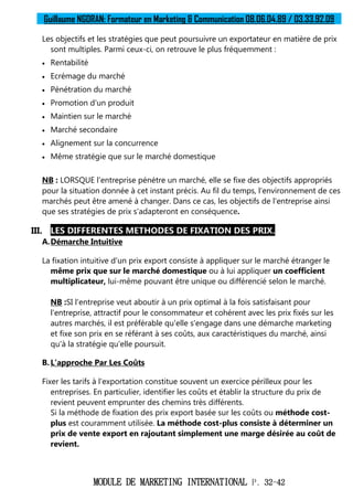 Guillaume NGORAN: Formateur en Marketing & Communication 08.06.04.89 / 03.33.92.09
MODULE DE MARKETING INTERNATIONAL P. 32-42
Les objectifs et les stratégies que peut poursuivre un exportateur en matière de prix
sont multiples. Parmi ceux-ci, on retrouve le plus fréquemment :
 Rentabilité
 Ecrémage du marché
 Pénétration du marché
 Promotion d'un produit
 Maintien sur le marché
 Marché secondaire
 Alignement sur la concurrence
 Même stratégie que sur le marché domestique
NB : LORSQUE l'entreprise pénètre un marché, elle se fixe des objectifs appropriés
pour la situation donnée à cet instant précis. Au fil du temps, l'environnement de ces
marchés peut être amené à changer. Dans ce cas, les objectifs de l'entreprise ainsi
que ses stratégies de prix s'adapteront en conséquence.
III. LES DIFFERENTES METHODES DE FIXATION DES PRIX.
A.Démarche Intuitive
La fixation intuitive d'un prix export consiste à appliquer sur le marché étranger le
même prix que sur le marché domestique ou à lui appliquer un coefficient
multiplicateur, lui-même pouvant être unique ou différencié selon le marché.
NB :SI l'entreprise veut aboutir à un prix optimal à la fois satisfaisant pour
l'entreprise, attractif pour le consommateur et cohérent avec les prix fixés sur les
autres marchés, il est préférable qu'elle s'engage dans une démarche marketing
et fixe son prix en se référant à ses coûts, aux caractéristiques du marché, ainsi
qu'à la stratégie qu'elle poursuit.
B.L’approche Par Les Coûts
Fixer les tarifs à l'exportation constitue souvent un exercice périlleux pour les
entreprises. En particulier, identifier les coûts et établir la structure du prix de
revient peuvent emprunter des chemins très différents.
Si la méthode de fixation des prix export basée sur les coûts ou méthode cost-
plus est couramment utilisée. La méthode cost-plus consiste à déterminer un
prix de vente export en rajoutant simplement une marge désirée au coût de
revient.
 
