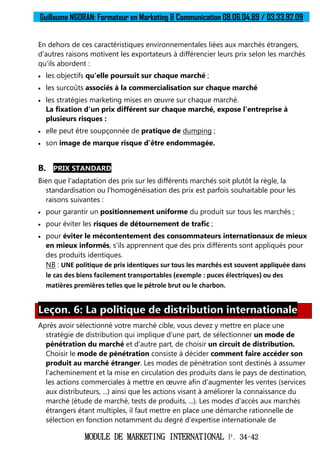 Guillaume NGORAN: Formateur en Marketing & Communication 08.06.04.89 / 03.33.92.09
MODULE DE MARKETING INTERNATIONAL P. 34-42
En dehors de ces caractéristiques environnementales liées aux marchés étrangers,
d'autres raisons motivent les exportateurs à différencier leurs prix selon les marchés
qu'ils abordent :
 les objectifs qu'elle poursuit sur chaque marché ;
 les surcoûts associés à la commercialisation sur chaque marché
 les stratégies marketing mises en œuvre sur chaque marché.
La fixation d'un prix différent sur chaque marché, expose l'entreprise à
plusieurs risques :
 elle peut être soupçonnée de pratique de dumping ;
 son image de marque risque d'être endommagée.
B. PRIX STANDARD
Bien que l'adaptation des prix sur les différents marchés soit plutôt la règle, la
standardisation ou l'homogénéisation des prix est parfois souhaitable pour les
raisons suivantes :
 pour garantir un positionnement uniforme du produit sur tous les marchés ;
 pour éviter les risques de détournement de trafic ;
 pour éviter le mécontentement des consommateurs internationaux de mieux
en mieux informés, s'ils apprennent que des prix différents sont appliqués pour
des produits identiques.
NB : UNE politique de prix identiques sur tous les marchés est souvent appliquée dans
le cas des biens facilement transportables (exemple : puces électriques) ou des
matières premières telles que le pétrole brut ou le charbon.
Leçon. 6: La politique de distribution internationale
Après avoir sélectionné votre marché cible, vous devez y mettre en place une
stratégie de distribution qui implique d'une part, de sélectionner un mode de
pénétration du marché et d'autre part, de choisir un circuit de distribution.
Choisir le mode de pénétration consiste à décider comment faire accéder son
produit au marché étranger. Les modes de pénétration sont destinés à assumer
l'acheminement et la mise en circulation des produits dans le pays de destination,
les actions commerciales à mettre en œuvre afin d'augmenter les ventes (services
aux distributeurs, ...) ainsi que les actions visant à améliorer la connaissance du
marché (étude de marché, tests de produits, ...). Les modes d'accès aux marchés
étrangers étant multiples, il faut mettre en place une démarche rationnelle de
sélection en fonction notamment du degré d'expertise internationale de
 