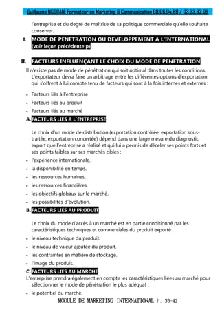 Guillaume NGORAN: Formateur en Marketing & Communication 08.06.04.89 / 03.33.92.09
MODULE DE MARKETING INTERNATIONAL P. 35-42
l'entreprise et du degré de maîtrise de sa politique commerciale qu'elle souhaite
conserver.
I. MODE DE PENETRATION OU DEVELOPPEMENT A L’INTERNATIONAL
(voir leçon précédente p)
II. FACTEURS INFLUENÇANT LE CHOIX DU MODE DE PENETRATION
Il n'existe pas de mode de pénétration qui soit optimal dans toutes les conditions.
L'exportateur devra faire un arbitrage entre les différentes options d'exportation
qui s'offrent à lui compte tenu de facteurs qui sont à la fois internes et externes :
 Facteurs liés à l'entreprise
 Facteurs liés au produit
 Facteurs liés au marché
A.FACTEURS LIES A L'ENTREPRISE
Le choix d'un mode de distribution (exportation contrôlée, exportation sous-
traitée, exportation concertée) dépend dans une large mesure du diagnostic
export que l'entreprise a réalisé et qui lui a permis de déceler ses points forts et
ses points faibles sur ses marchés cibles :
 l'expérience internationale.
 la disponibilité en temps.
 les ressources humaines.
 les ressources financières.
 les objectifs globaux sur le marché.
 les possibilités d'évolution.
B.FACTEURS LIES AU PRODUIT
Le choix du mode d'accès à un marché est en partie conditionné par les
caractéristiques techniques et commerciales du produit exporté :
 le niveau technique du produit.
 le niveau de valeur ajoutée du produit.
 les contraintes en matière de stockage.
 l'image du produit.
C. FACTEURS LIES AU MARCHE
L'entreprise prendra également en compte les caractéristiques liées au marché pour
sélectionner le mode de pénétration le plus adéquat :
 le potentiel du marché.
 