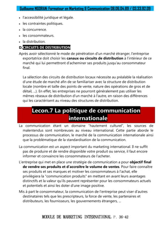 Guillaume NGORAN: Formateur en Marketing & Communication 08.06.04.89 / 03.33.92.09
MODULE DE MARKETING INTERNATIONAL P. 36-42
 l'accessibilité juridique et légale.
 les contraintes politiques.
 la concurrence.
 les consommateurs.
 la distribution.
D.CIRCUITS DE DISTRIBUTION
Après avoir sélectionné le mode de pénétration d'un marché étranger, l'entreprise
exportatrice doit choisir les canaux ou circuits de distribution à l'intérieur de ce
marché qui lui permettront d'acheminer ses produits jusqu'au consommateur
final.
La sélection des circuits de distribution locaux nécessite au préalable la réalisation
d'une étude de marché afin de se familiariser avec la structure de distribution
locale (nombre et taille des points de vente, nature des opérations de gros et de
détail, ...). En effet, les entreprises ne pourront généralement pas utiliser les
mêmes réseaux de distribution d'un marché à l'autre, en raison des différences
qui les caractérisent au niveau des structures de distribution.
Lecon.7 La politique de communication
internationale
La communication étant un domaine “hautement culturel”, les sources de
malentendus sont nombreuses au niveau international. Cette partie aborde le
processus de communication, le marché de la communication internationale ainsi
que la problématique de la standardisation de la communication.
La communication est un aspect important du marketing international. Il ne suffit
pas de produire et de rendre disponible votre produit ou service, il faut encore
informer et convaincre les consommateurs de l'acheter.
L'entreprise qui met en place une stratégie de communication a pour objectif final
de vendre ses produits et d'accroître le volume de ventes. Pour faire connaître
ses produits et ses marques et motiver les consommateurs à l'achat, elle
privilégiera la "communication produits" en mettant en avant leurs avantages
distinctifs et la valeur qu'ils peuvent représenter pour les consommateurs actuels
et potentiels et ainsi les doter d'une image positive.
Mis à part le consommateur, la communication de l'entreprise peut viser d'autres
destinataires tels que les prescripteurs, la force de vente, les partenaires et
distributeurs, les fournisseurs, les gouvernements étrangers, ...
 
