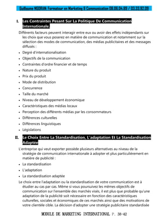 Guillaume NGORAN: Formateur en Marketing & Communication 08.06.04.89 / 03.33.92.09
MODULE DE MARKETING INTERNATIONAL P. 38-42
I. Les Contraintes Pesant Sur La Politique De Communication
Internationale.
Différents facteurs peuvent interagir entre eux ou avoir des effets indépendants sur
les choix que vous poserez en matière de communication et notamment sur la
sélection des modes de communication, des médias publicitaires et des messages
diffusés :
 Degré d'internationalisation
 Objectifs de la communication
 Contraintes d'ordre financier et de temps
 Nature du produit
 Prix du produit
 Mode de distribution
 Concurrence
 Taille du marché
 Niveau de développement économique
 Caractéristiques des médias locaux
 Perception des différents médias par les consommateurs
 Différences culturelles
 Différences linguistiques
 Législations
II. Le Choix Entre La Standardisation, L'adaptation Et La Standardisation
Adaptée
L'entreprise qui veut exporter possède plusieurs alternatives au niveau de la
stratégie de communication internationale à adopter et plus particulièrement en
matière de publicité :
 La standardisation
 L'adaptation
 La standardisation adaptée
Le choix entre l'adaptation ou la standardisation de votre communication est à
étudier au cas par cas. Même si vous poursuivez les mêmes objectifs de
communication sur l'ensemble des marchés visés, il est plus que probable qu'une
adaptation de la publicité soit nécessaire en fonction des caractéristiques
culturelles, sociales et économiques de ces marchés ainsi que des motivations de
votre clientèle cible. La décision d'adopter une stratégie publicitaire standardisée
 