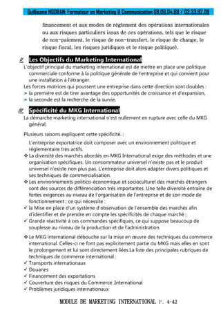 Guillaume NGORAN: Formateur en Marketing & Communication 08.06.04.89 / 03.33.92.09
MODULE DE MARKETING INTERNATIONAL P. 4-42
financement et aux modes de règlement des opérations internationales
ou aux risques particuliers issus de ces opérations, tels que le risque
de non-paiement, le risque de non-transfert, le risque de change, le
risque fiscal, les risques juridiques et le risque politique).
II. Les Objectifs du Marketing International
L’objectif principal du marketing international est de mettre en place une politique
commerciale conforme à la politique générale de l’entreprise et qui convient pour
une installation à l’étranger.
Les forces motrices qui poussent une entreprise dans cette direction sont doubles :
la première est de tirer avantage des opportunités de croissance et d’expansion,
la seconde est la recherche de la survie.
III. Spécificité du MKG International
La démarche marketing international n’est nullement en rupture avec celle du MKG
général.
Plusieurs raisons expliquent cette spécificité. :
 L’entreprise exportatrice doit composer avec un environnement politique et
réglementaire très actifs.
 La diversité des marchés abordés en MKG International exige des méthodes et une
organisation spécifiques. Un consommateur universel n’existe pas et le produit
universel n’existe non plus pas. L’entreprise doit alors adapter divers politiques et
ses techniques de commercialisation.
 Les environnements politico-économique et socioculturel des marchés étrangers
sont des sources de différenciation très importantes. Une telle diversité entraîne de
fortes exigences au niveau de l’organisation de l’entreprise et de son mode de
fonctionnement ; ce qui nécessite :
 la Mise en place d’un système d’observation de l’ensemble des marchés afin
d’identifier et de prendre en compte les spécificités de chaque marché ;
 Grande réactivité à ces commandes spécifiques, ce qui suppose beaucoup de
souplesse au niveau de la production et de l’administration.
 Le MKG international débouche sur la mise en œuvre des techniques du commerce
international. Celles-ci ne font pas explicitement partie du MKG mais elles en sont
le prolongement et lui sont directement liées.La liste des principales rubriques de
techniques de commerce international :
 Transports internationaux
 Douanes
 Financement des exportations
 Couverture des risques du Commerce .International
 Problèmes juridiques internationaux
 
