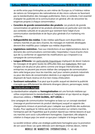 Guillaume NGORAN: Formateur en Marketing & Communication 08.06.04.89 / 03.33.92.09
MODULE DE MARKETING INTERNATIONAL P. 41-42
se vérifie entre pays limitrophes au sein même de l'Europe ou à l'intérieur même
de nations où l'émergence des nationalismes et des micro-cultures ne favorisent
pas la standardisation des messages publicitaires. Dans ce contexte, il est essentiel
d'adapter les publicités et la communication en général, afin de rencontrer les
exigences propres à chaque consommateur.
 Caractère de grande consommation des produits. Les produits de grande
consommation en général et les produits alimentaires en particulier sont très liés
aux contextes culturels et ne peuvent que rarement faire l'objet d'une
communication standardisée et de façon plus générale d'un marketing mix
uniforme. .
 Indisponibilité des médias. Si des médias spécifiques sont disponibles sur
certains marchés et pas dans d'autres, les messages et matériels développés
devront être modifiés pour s'adapter aux médias disponibles.
 Législations restrictives. Face aux interdictions et aux réglementations dans le
domaine des communications commerciales, l'exportateur n'aura d'autre choix
que de s'y conformer en apportant les modifications qui s'imposent à sa
campagne de communication.
 Langue différente. Les particularités linguistiques impliquent de devoir traduire
les messages et de gérer toutes les difficultés liées aux traductions. Bien que
l'anglais soit de plus en plus admis comme une langue internationale, les
entreprises ne peuvent pas encore réaliser des campagnes de communication
dans cette langue pour tous les marchés, sauf pour certains produits industriels
ou pour des biens de consommation destinés à un segment de population
disposant de hauts revenus et d'un bon niveau d'éducation.
 Sentiment nationaliste. Il se peut que le public auquel est destiné la publicité
n'accepte que difficilement les éléments étrangers (décors, personnages, texte).
C- Standardisation Adaptée
La standardisation adaptée ou homogénéisation est une formule médiane qui
utilise conjointement la standardisation et l'adaptation et qui répond au slogan,
désormais célèbre, « THINK GLOBAL, ACT LOCAL ».
Une campagne de communication homogène se base sur un concept standard
(message et positionnement du produit identiques) auquel on apporte des
changements mineurs et ponctuels pour s'adapter aux spécificités des audiences
locales. Pour appliquer le même axe de communication sur certains marchés,
l'entreprise part de l'hypothèse que le produit répond aux mêmes besoins et que
ces marchés sont socio-culturellement homogènes. Cependant, elle adapte la
création à chaque pays (ne serait-ce que pour s'adapter à la langue locale).
La société Unilever utilise une stratégie publicitaire homogène pour la promotion
de son savon Dove. Les spots télévisés sont identiques (mêmes décors, même
 